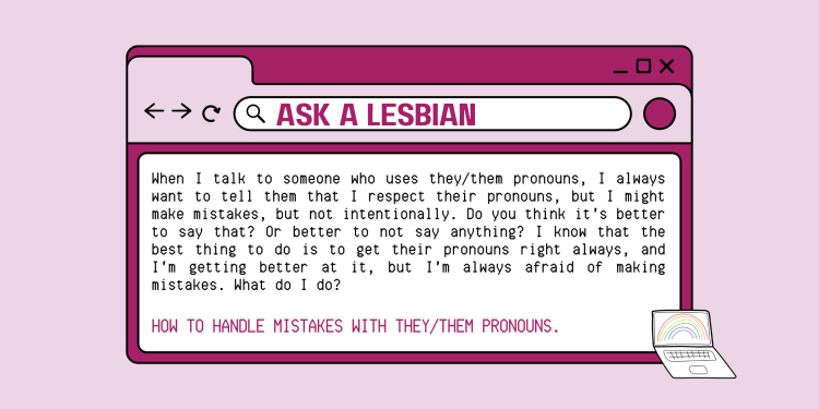 A web browser types, ask a lesbian, in the search bar. The screen displays the following text. When I talk to someone who uses they/them pronouns, I always want to them them that I respect their pronouns, but I might make mistakes, but not intentionally. Do you think it's better to say that? Or better to not say anything? I know that the best thing to do is to get their pronouns right always, and I'm getting better at it, but I'm always afraid of making mistakes. What do I do?